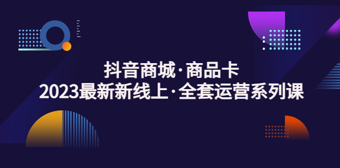 （5069期）抖音商城·商品卡，2023最新新线上·全套运营系列课！