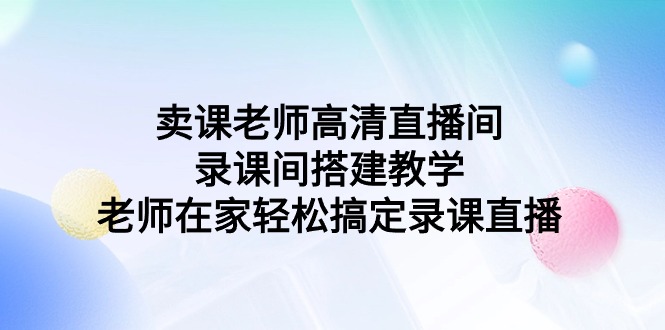 (9314期)卖课老师高清直播间 录课间搭建教学,老师在家轻松搞定录课直播