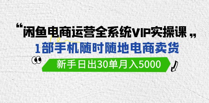 闲鱼电商运营全系统VIP实战课,1部手机随时随地卖货,新手日出30单月入5000