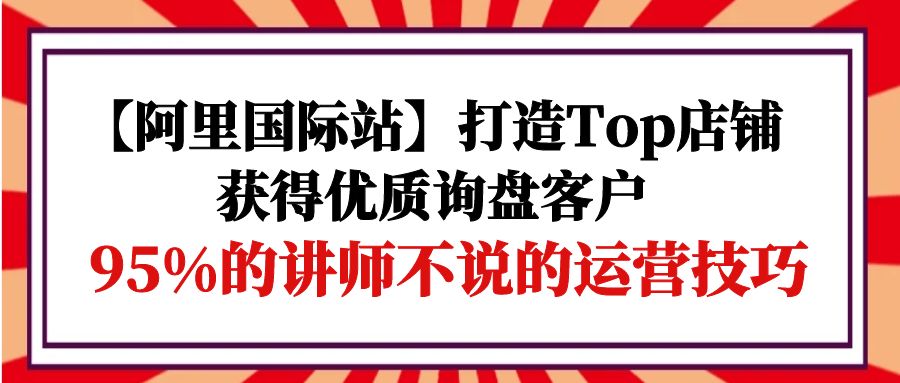 (9976期)【阿里国际站】打造Top店铺-获得优质询盘客户,95%的讲师不说的运营技巧