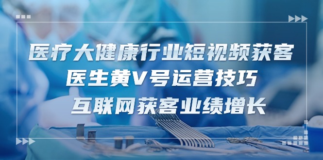 (10564期)医疗 大健康行业短视频获客:医生黄V号运营技巧 互联网获客业绩增长-15节