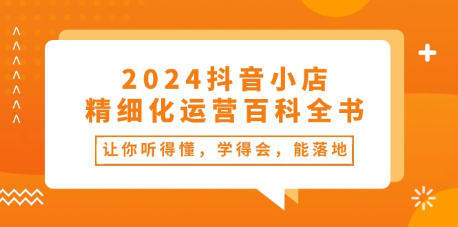（10850期）2024抖音小店-精细化运营百科全书：让你听得懂，学得会，能落地（34节课）