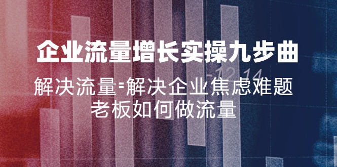 (11822期)企业流量增长实战九步曲,解决流量=解决企业焦虑难题,老板如何做流量