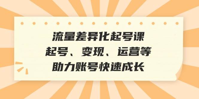 (12911期)流量差异化起号课:起号、变现、运营等,助力账号快速成长