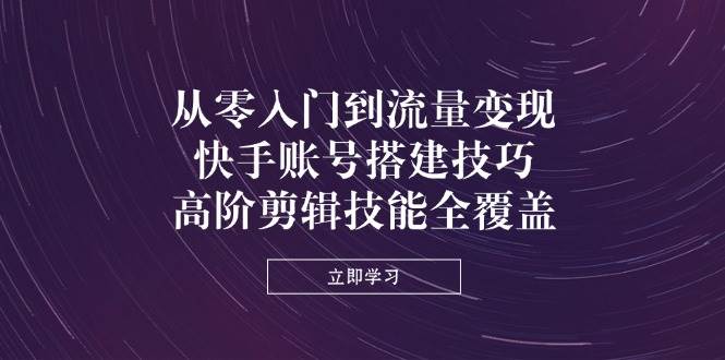 从零入门到流量变现，快手账号搭建技巧，高阶剪辑技能全覆盖