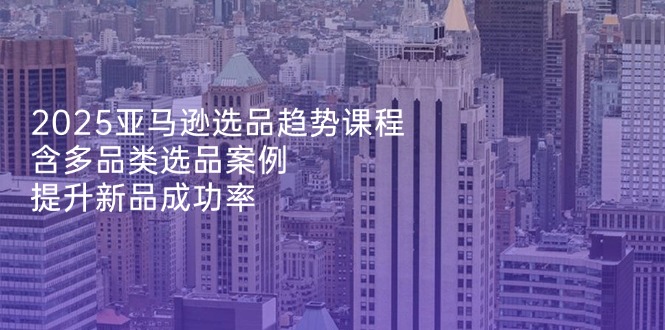 （14434期）2025亚马逊选品趋势课程，含多品类选品案例，提升新品成功率