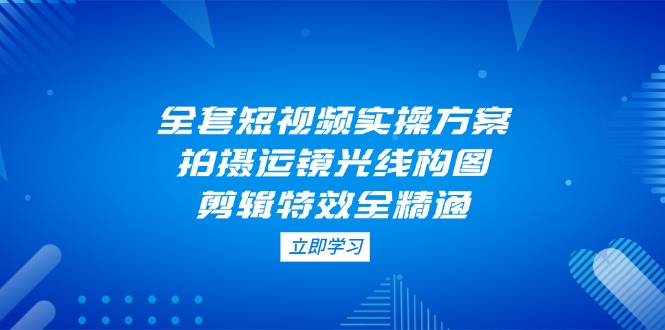 （14465期）全套短视频实操方案，拍摄运镜光线构图，剪辑特效全精通