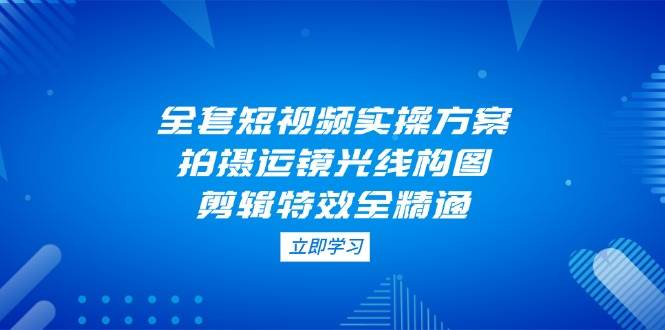 全套短视频实操方案，拍摄运镜光线构图，剪辑特效全精通