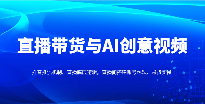 直播带货与AI创意视频，抖音推流机制、直播底层逻辑，直播间搭建账号包装、带货实操
