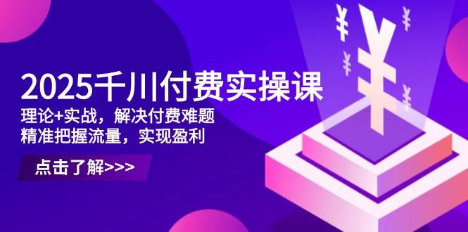 2025千川付费实操课，理论+实战，解决付费难题，精准把握流量，实现盈利