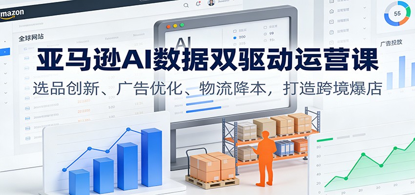 亚马逊AI数据双驱动运营课：选品创新、广告优化、物流降本，打造跨境爆店