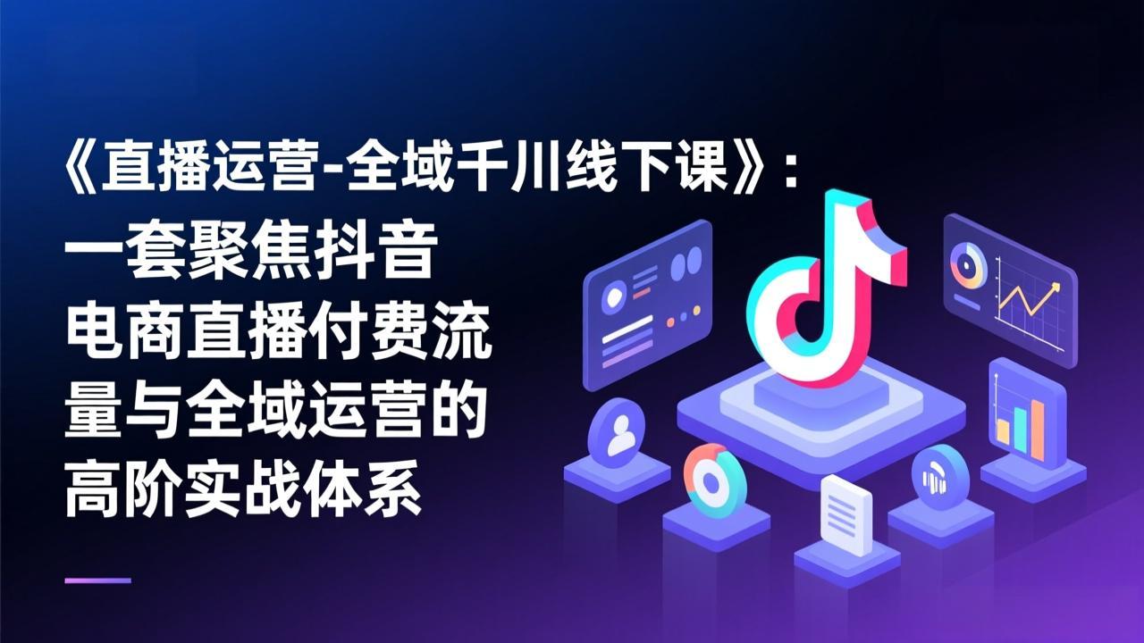 （17344期）《直播运营-全域千川线下课》：一套聚焦抖音电商直播付费流量与全域运营的高阶实战体系