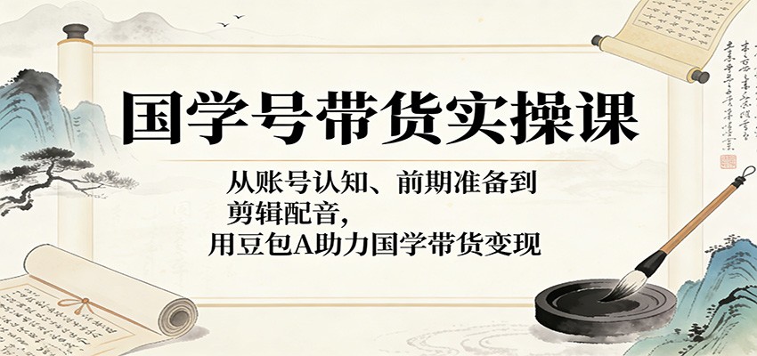 国学号带货实操课:从账号认知、前期准备到剪辑配音,用豆包AI助力国学带货变现